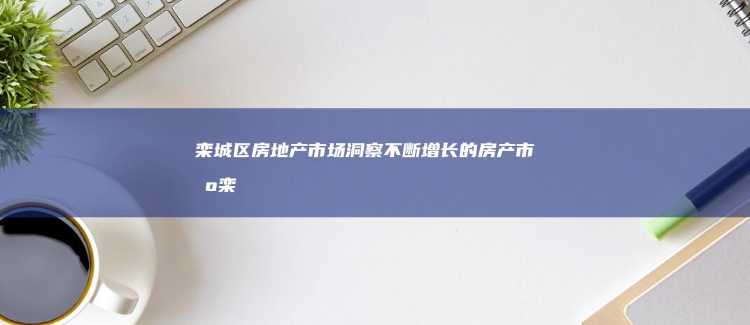 栾城区房地产市场：洞察不断增长的房产市场 (栾城区房地产交易市场管理所)